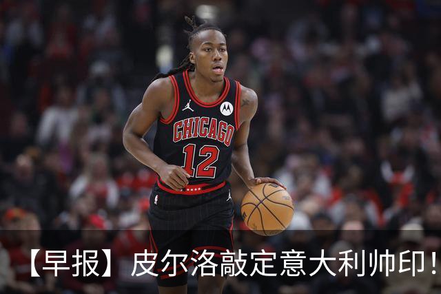 【早报】皮尔洛敲定意大利帅印！小蜘蛛或赴阿森纳！