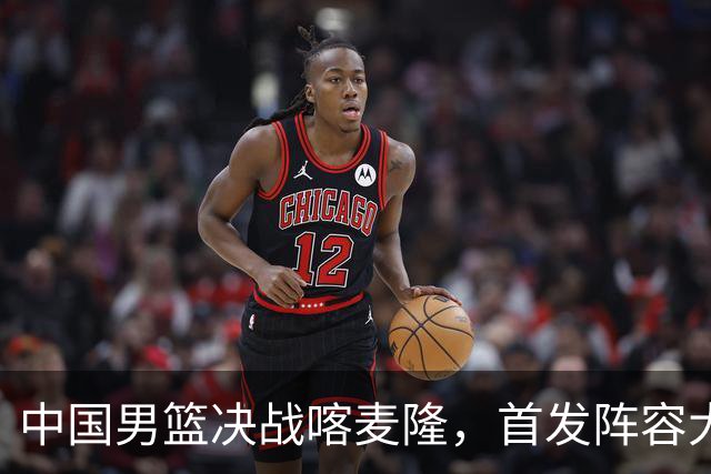 中国男篮决战喀麦隆，首发阵容大调整，郭士强重要表态引争议
