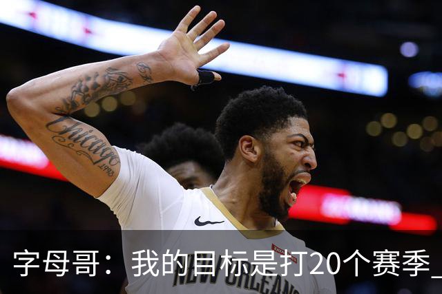 字母哥：我的目标是打20个赛季 续约到时再看