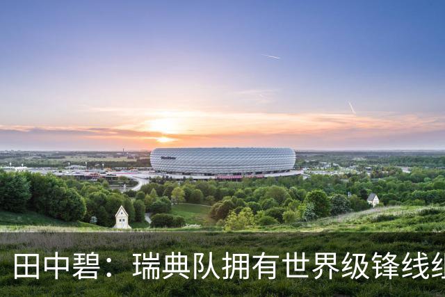 田中碧：瑞典队拥有世界级锋线组合，我们要避免给对手反击机会