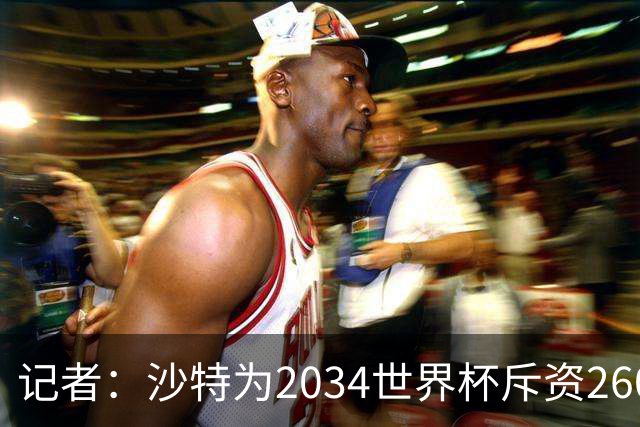 记者：沙特为2034世界杯斥资260亿美元，决赛场地座位9.2万