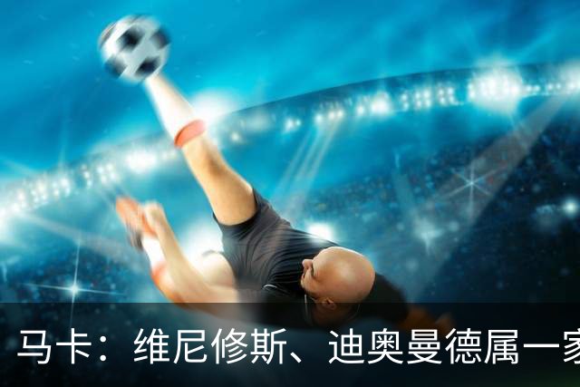 马卡：维尼修斯、迪奥曼德属一家经纪公司；皇马大笔引援必有大牌离队
