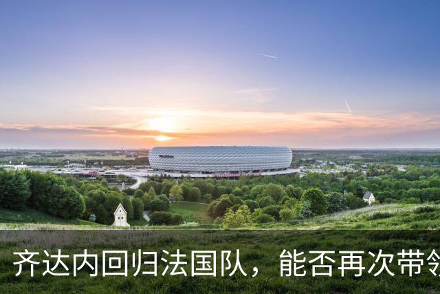 齐达内回归法国队，能否再次带领球队登顶？