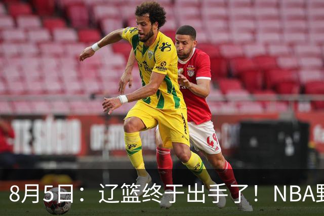 8月5日：辽篮终于出手了！NBA野兽大前锋重大加盟，赵继伟救世主般空降
