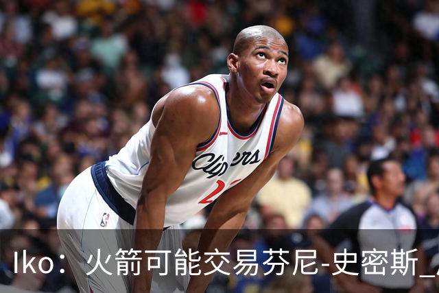 Iko：火箭可能交易芬尼-史密斯 后者在联盟中引起了相当多的兴趣