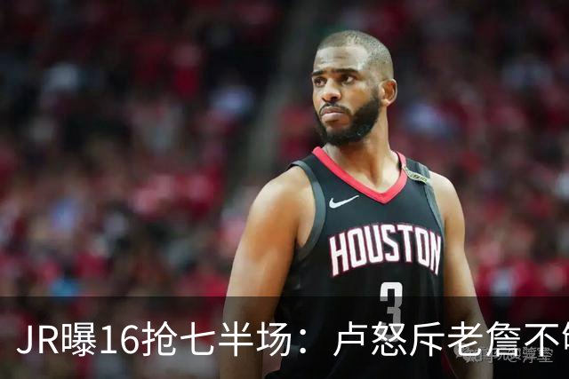 JR曝16抢七半场：卢怒斥老詹不够狠 后者暴怒：我三项数据最高